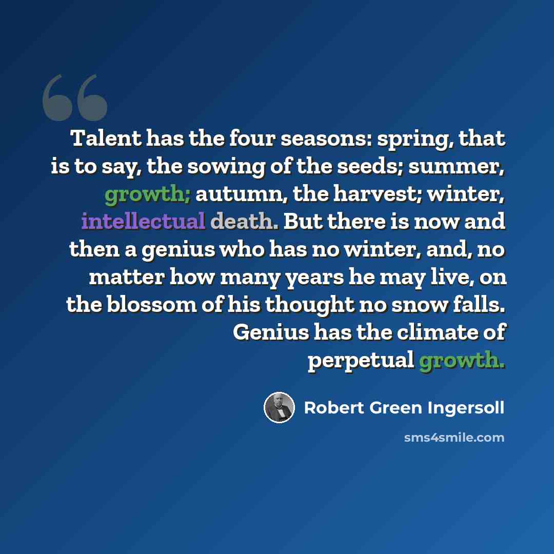 “Talent has the four seasons: spring, that is to say, the sowing of the seeds; summer, growth; autumn, the harvest; winter, intellectual death. But there is now and then a genius who has no winter, and, no matter how many years he may live, on the blossom of his thought no snow falls. Genius has…” quote by Robert Green Ingersoll