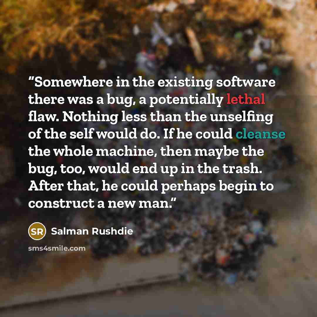 “Somewhere in the existing software there was a bug, a potentially lethal flaw. Nothing less than the unselfing of the self would do. If he could cleanse the whole machine, then maybe the bug, too, would end up in the trash. After that, he could perhaps begin to construct a new man.” quote by Salman Rushdie