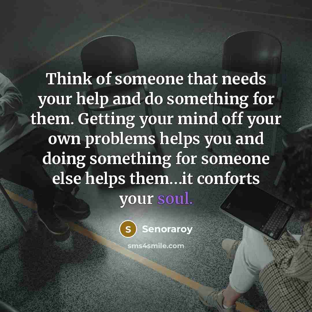 “Think of someone that needs your help and do something for them. Getting your mind off your own problems helps you and doing something for someone else helps them…it conforts your soul.” quote by Senoraroy