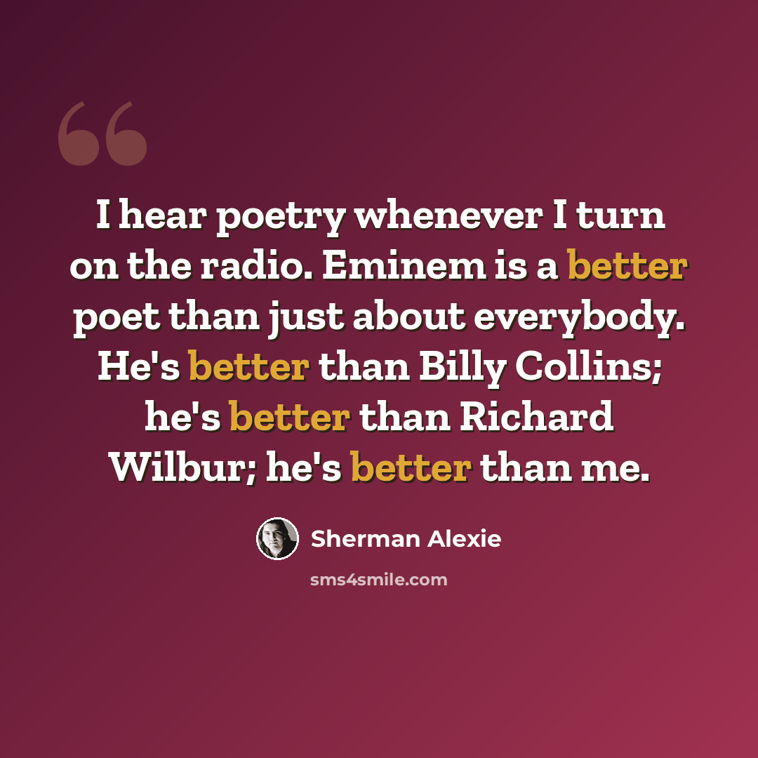 “I hear poetry whenever I turn on the radio. Eminem is a better poet than just about everybody. He's better than Billy Collins; he's better than Richard Wilbur; he's better than me.” quote by Sherman Alexie