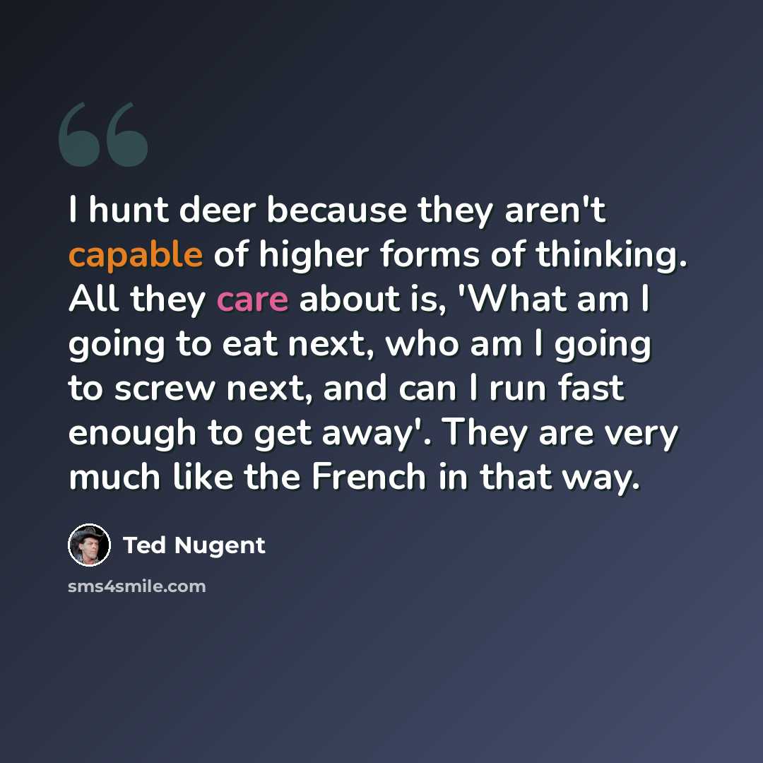 “I hunt deer because they aren't capable of higher forms of thinking. All they care about is, 'What am I going to eat next, who am I going to screw next, and can I run fast enough to get away'. They are very much like the French in that way.” quote by Ted Nugent