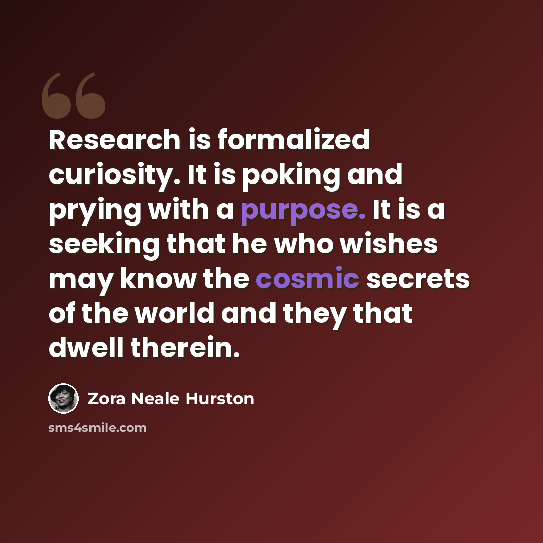 “Research is formalized curiosity. It is poking and prying with a purpose. It is a seeking that he who wishes may know the cosmic secrets of the world and they that dwell therein.” quote by Zora Neale Hurston