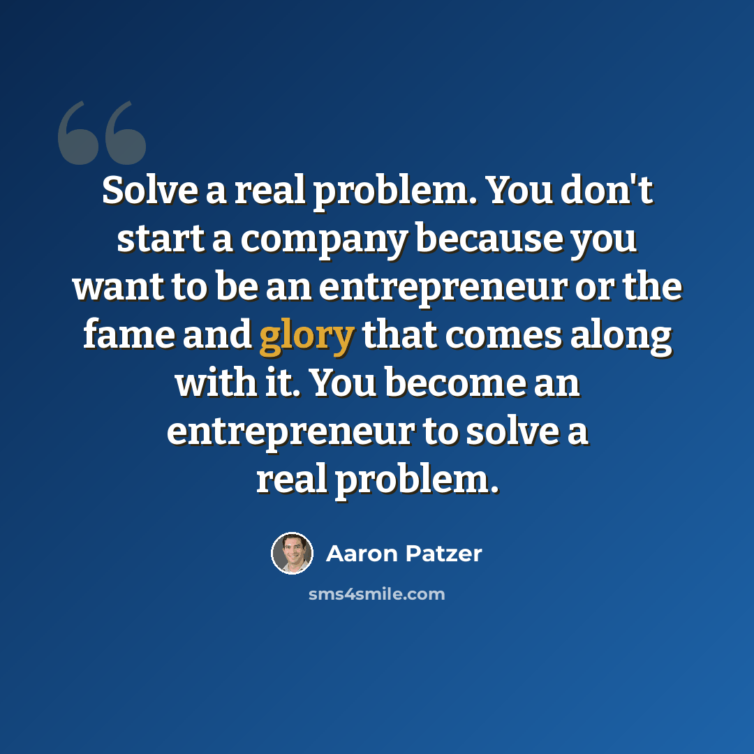 “Solve a real problem. You don't start a company because you want to be an entrepreneur or the fame and glory that comes along with it. You become an entrepreneur to solve a real problem.” quote by Aaron Patzer