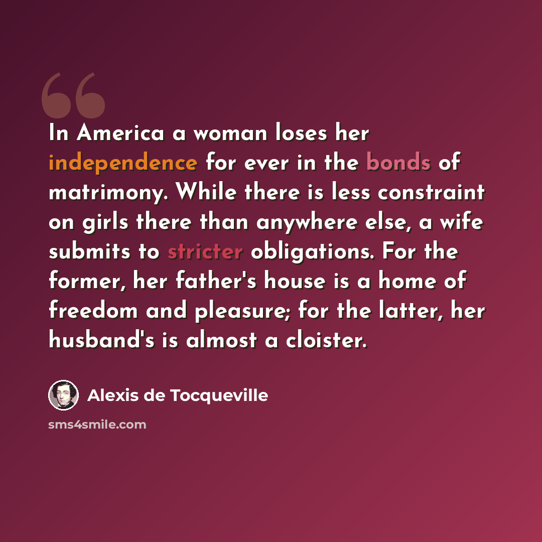 “In America a woman loses her independence for ever in the bonds of matrimony. While there is less constraint on girls there than anywhere else, a wife submits to stricter obligations. For the former, her father's house is a home of freedom and pleasure; for the latter, her husband's is almost a…” quote by Alexis de Tocqueville