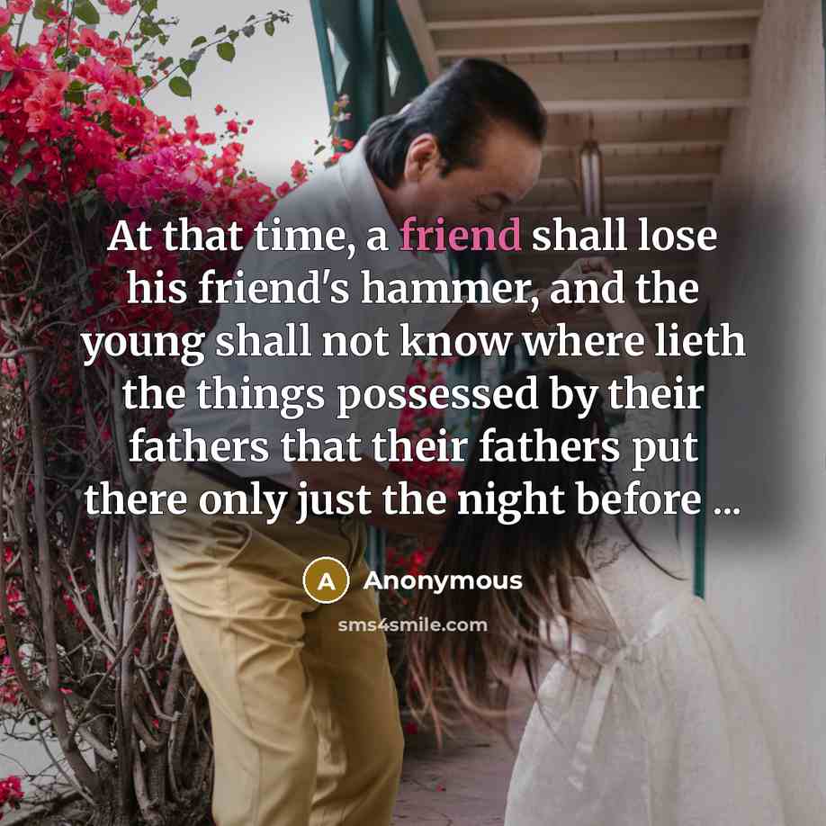 “At that time, a friend shall lose his friend's hammer, and the young shall not know where lieth the things possessed by their fathers that their fathers put there only just the night before ...” quote by Anonymous