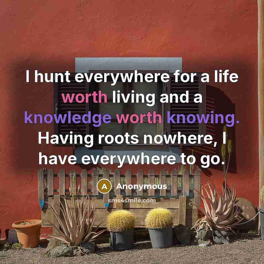 “I hunt everywhere for a life worth living and a knowledge worth knowing. Having roots nowhere, I have everywhere to go.” quote by Anonymous