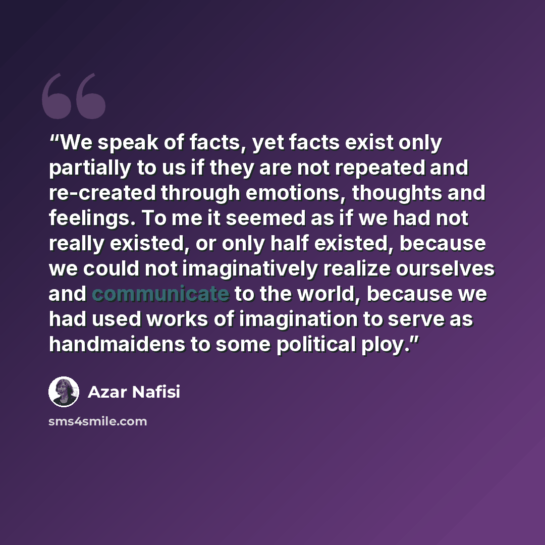 “We speak of facts, yet facts exist only partially to us if they are not repeated and re-created through emotions, thoughts and feelings. To me it seemed as if we had not really existed, or only half existed, because we could not imaginatively realize ourselves and communicate to the world, because…” quote by Azar Nafisi
