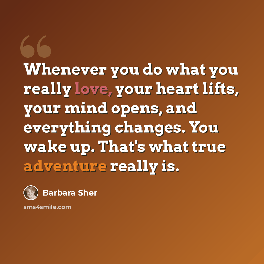 “Whenever you do what you really love, your heart lifts, your mind opens, and everything changes. You wake up. That's what true adventure really is.” quote by Barbara Sher