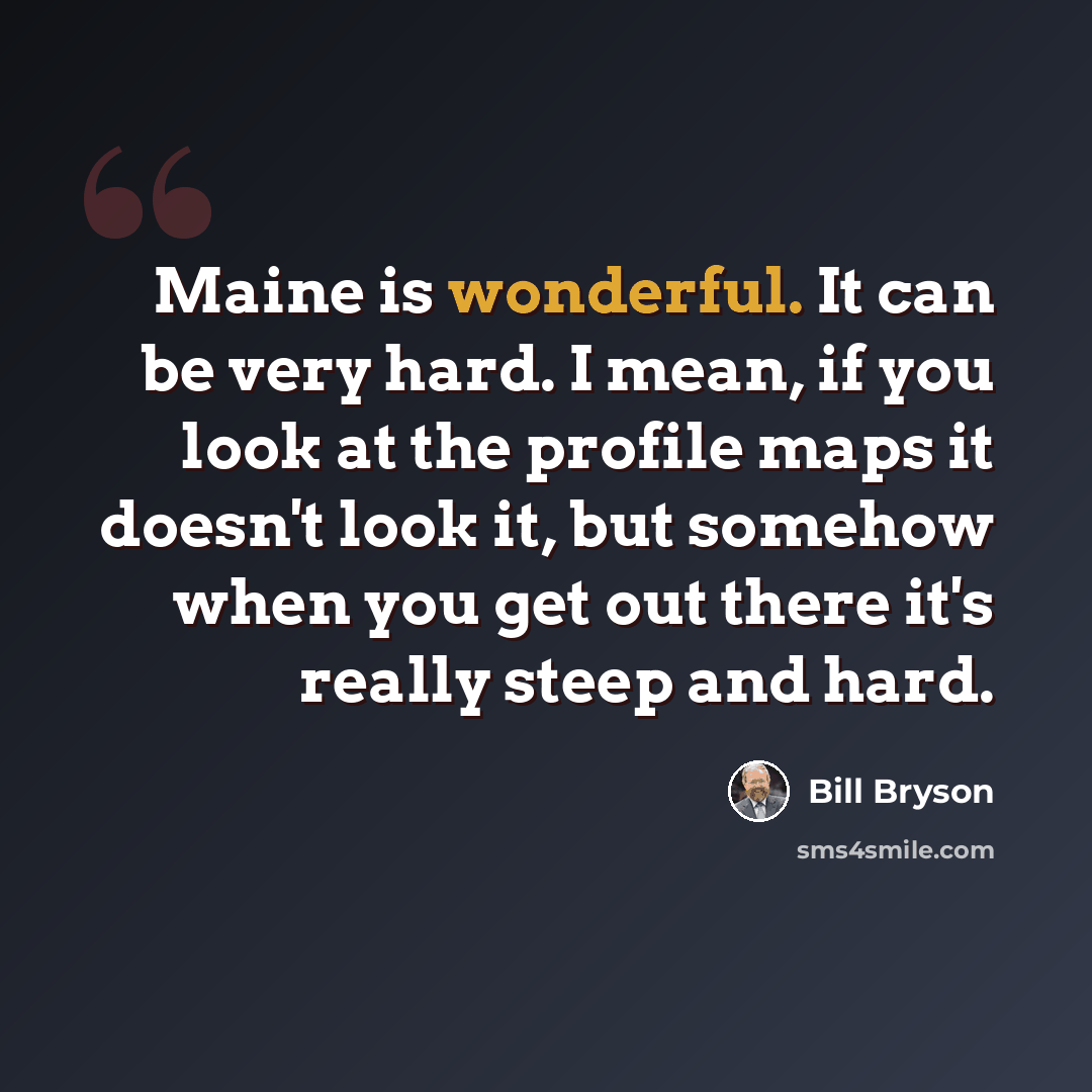 “Maine is wonderful. It can be very hard. I mean, if you look at the profile maps it doesn't look it, but somehow when you get out there it's really steep and hard.” quote by Bill Bryson