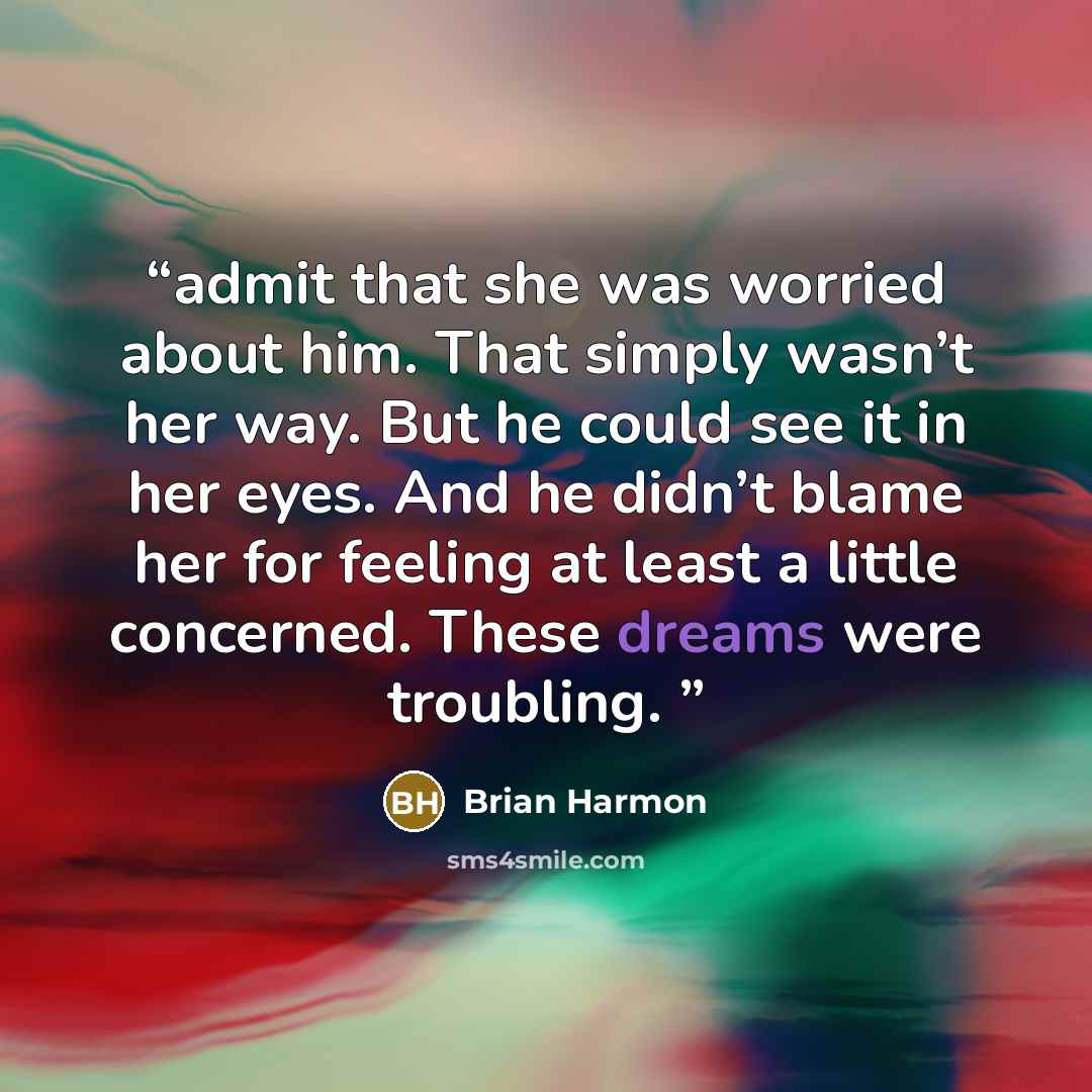 “admit that she was worried about him. That simply wasn’t her way. But he could see it in her eyes. And he didn’t blame her for feeling at least a little concerned. These dreams were troubling.” quote by Brian Harmon