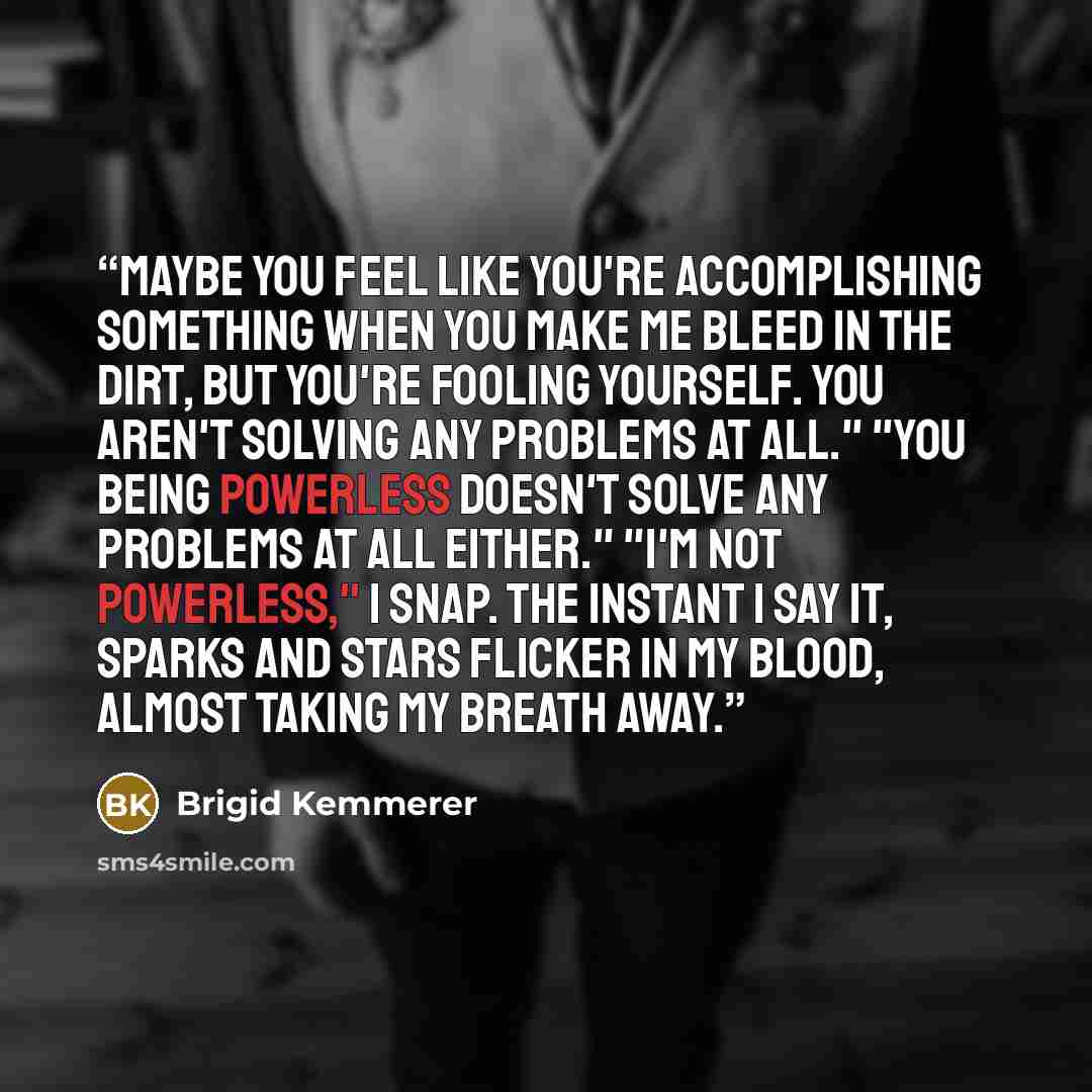 “Maybe you feel like you're accomplishing something when you make me bleed in the dirt, but you're fooling yourself. You aren't solving any problems at all." "You being powerless doesn't solve any problems at all either." "I'm not powerless," I snap. The instant I say it, sparks and stars flicker…” quote by Brigid Kemmerer