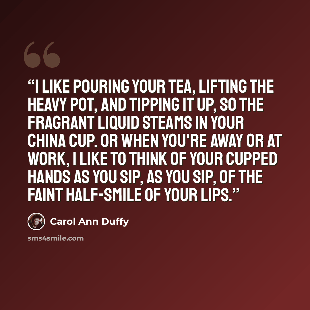 “I like pouring your tea, lifting the heavy pot, and tipping it up, so the fragrant liquid steams in your china cup. Or when you're away or at work, I like to think of your cupped hands as you sip, as you sip, of the faint half-smile of your lips.” quote by Carol Ann Duffy
