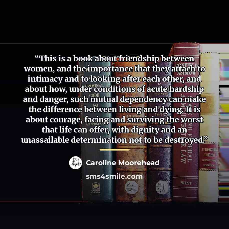 “This is a book about friendship between women, and the importance that they attach to intimacy and to looking after each other, and about how, under conditions of acute hardship and danger, such mutual dependency can make the difference between living and dying. It is about courage, facing and…” quote by Caroline Moorehead