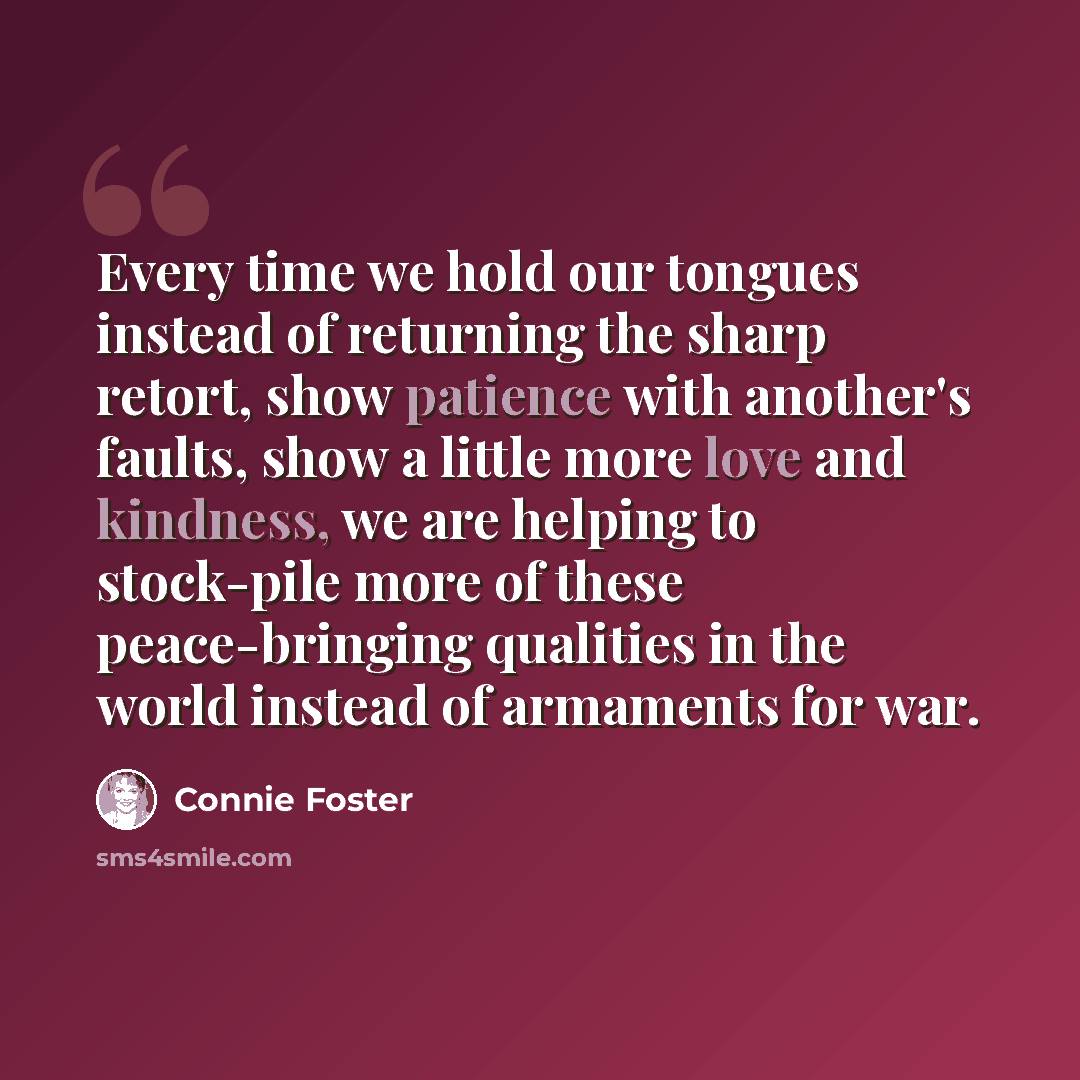 “Every time we hold our tongues instead of returning the sharp retort, show patience with another's faults, show a little more love and kindness, we are helping to stock-pile more of these peace-bringing qualities in the world instead of armaments for war.” quote by Connie Foster