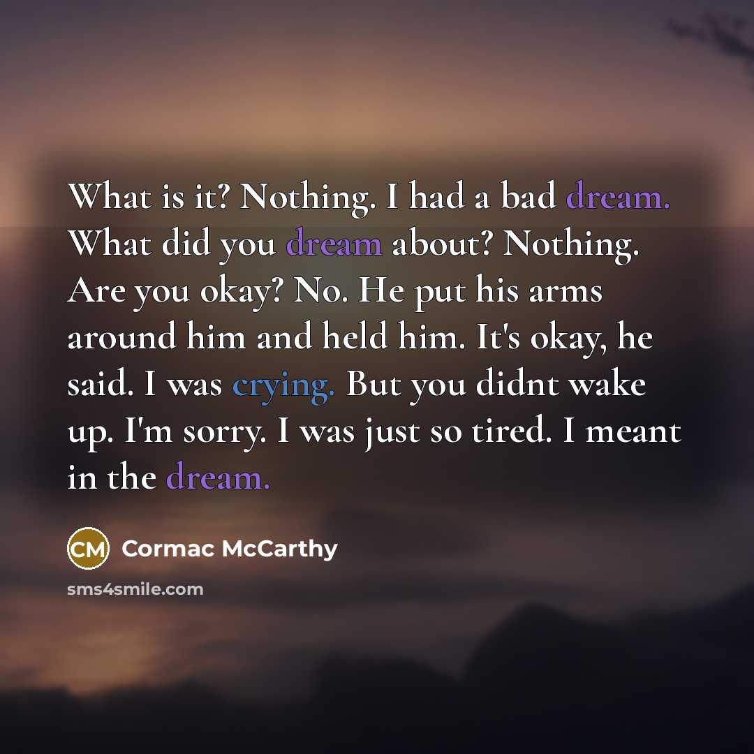 “What is it? Nothing. I had a bad dream. What did you dream about? Nothing. Are you okay? No. He put his arms around him and held him. It's okay, he said. I was crying. But you didnt wake up. I'm sorry. I was just so tired. I meant in the dream.” quote by Cormac McCarthy