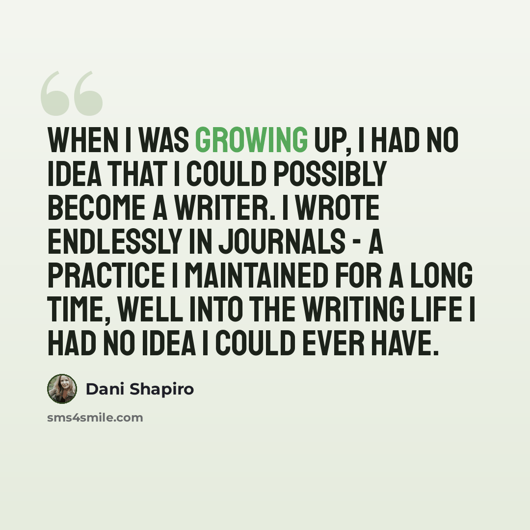 “When I was growing up, I had no idea that I could possibly become a writer. I wrote endlessly in journals - a practice I maintained for a long time, well into the writing life I had no idea I could ever have.” quote by Dani Shapiro