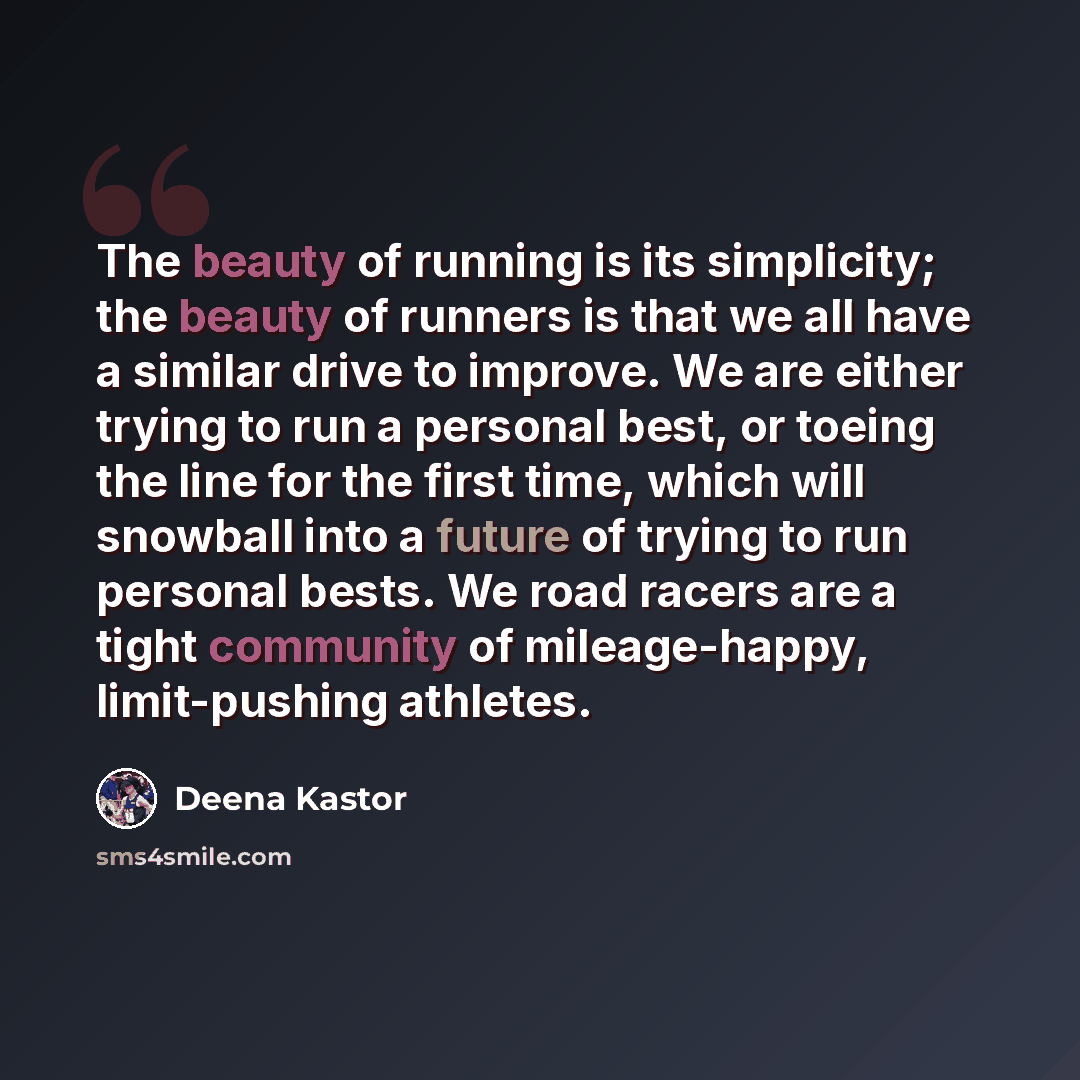 “The beauty of running is its simplicity; the beauty of runners is that we all have a similar drive to improve. We are either trying to run a personal best, or toeing the line for the first time, which will snowball into a future of trying to run personal bests. We road racers are a tight community…” quote by Deena Kastor