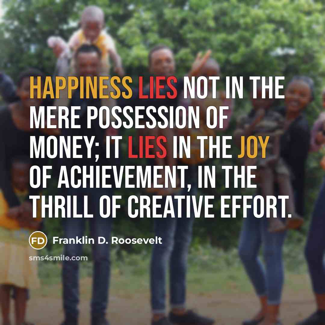 “Happiness lies not in the mere possession of money; it lies in the joy of achievement, in the thrill of creative effort.” quote by Franklin D. Roosevelt