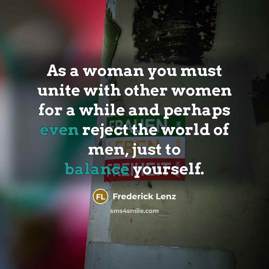 “As a woman you must unite with other women for a while and perhaps even reject the world of men, just to balance yourself.” quote by Frederick Lenz