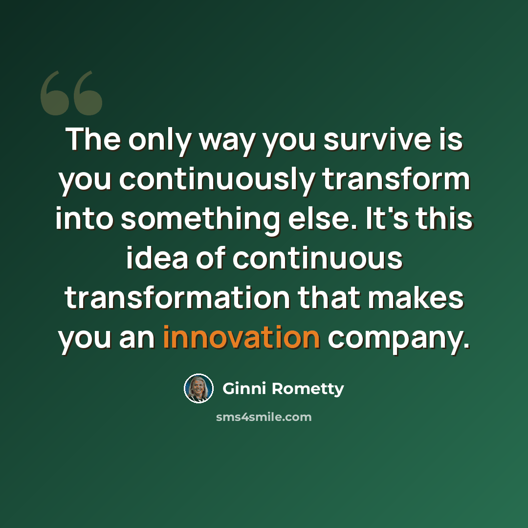 “The only way you survive is you continuously transform into something else. It's this idea of continuous transformation that makes you an innovation company.” quote by Ginni Rometty