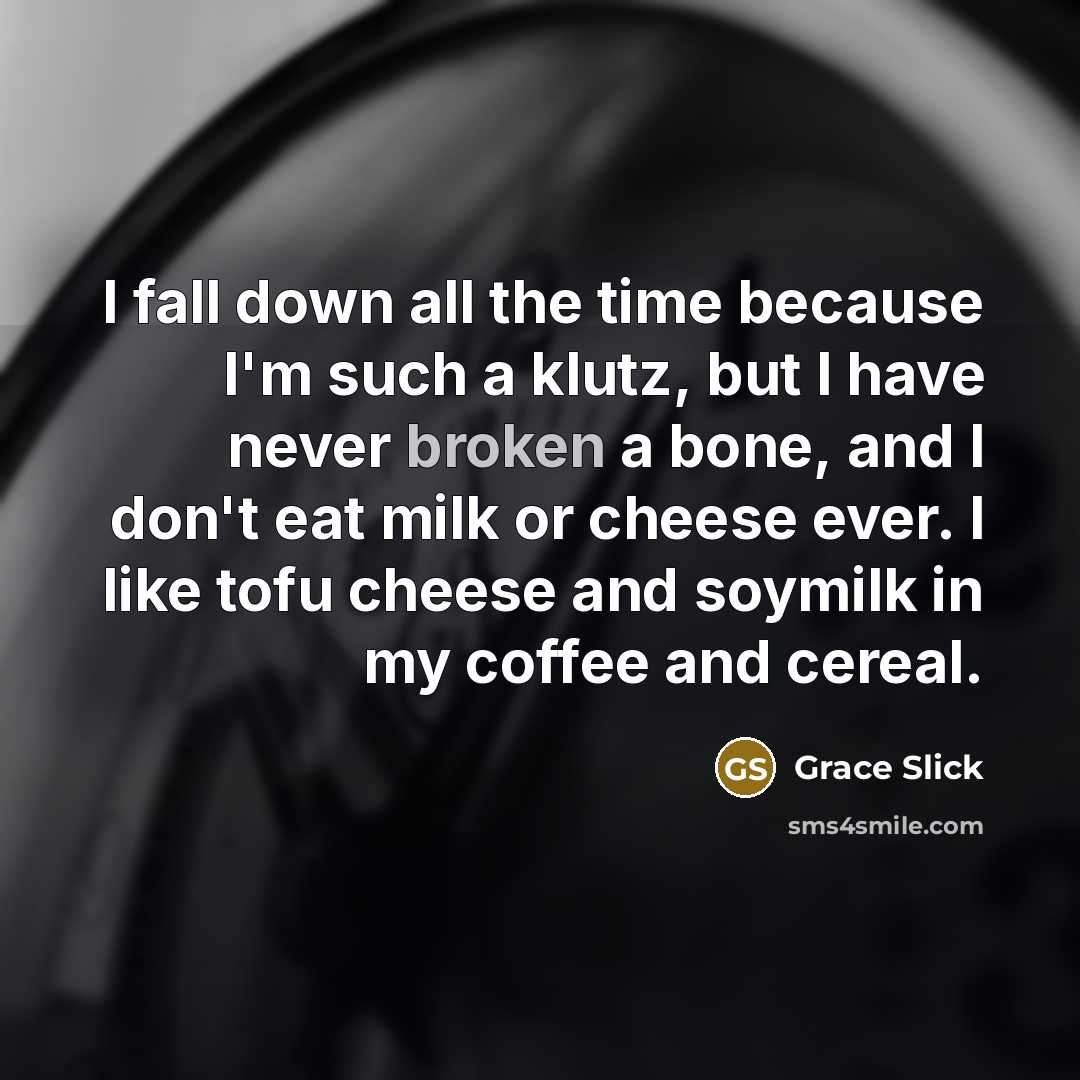 “I fall down all the time because I'm such a klutz, but I have never broken a bone, and I don't eat milk or cheese ever. I like tofu cheese and soymilk in my coffee and cereal.” quote by Grace Slick