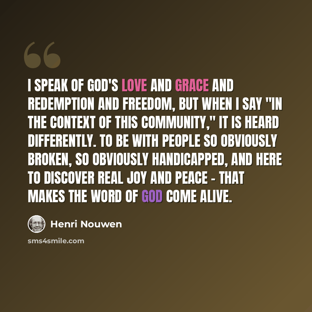 “I speak of God's love and grace and redemption and freedom, but when I say "in the context of this community," it is heard differently. To be with people so obviously broken, so obviously handicapped, and here to discover real joy and peace - that makes the Word of God come alive.” quote by Henri Nouwen