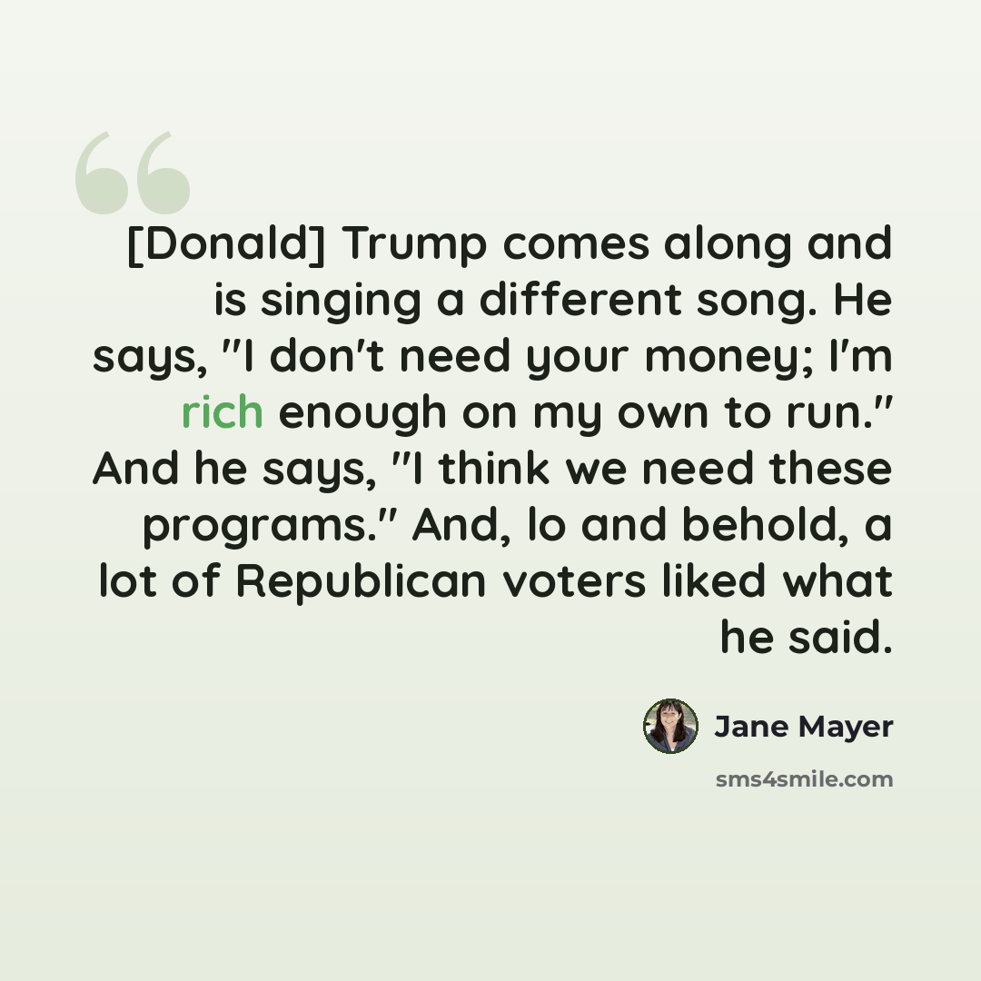 “[Donald] Trump comes along and is singing a different song. He says, "I don't need your money; I'm rich enough on my own to run." And he says, "I think we need these programs." And, lo and behold, a lot of Republican voters liked what he said.” quote by Jane Mayer