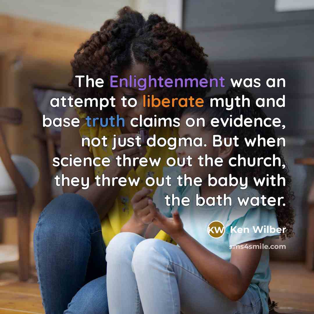 “The Enlightenment was an attempt to liberate myth and base truth claims on evidence, not just dogma. But when science threw out the church, they threw out the baby with the bath water.” quote by Ken Wilber