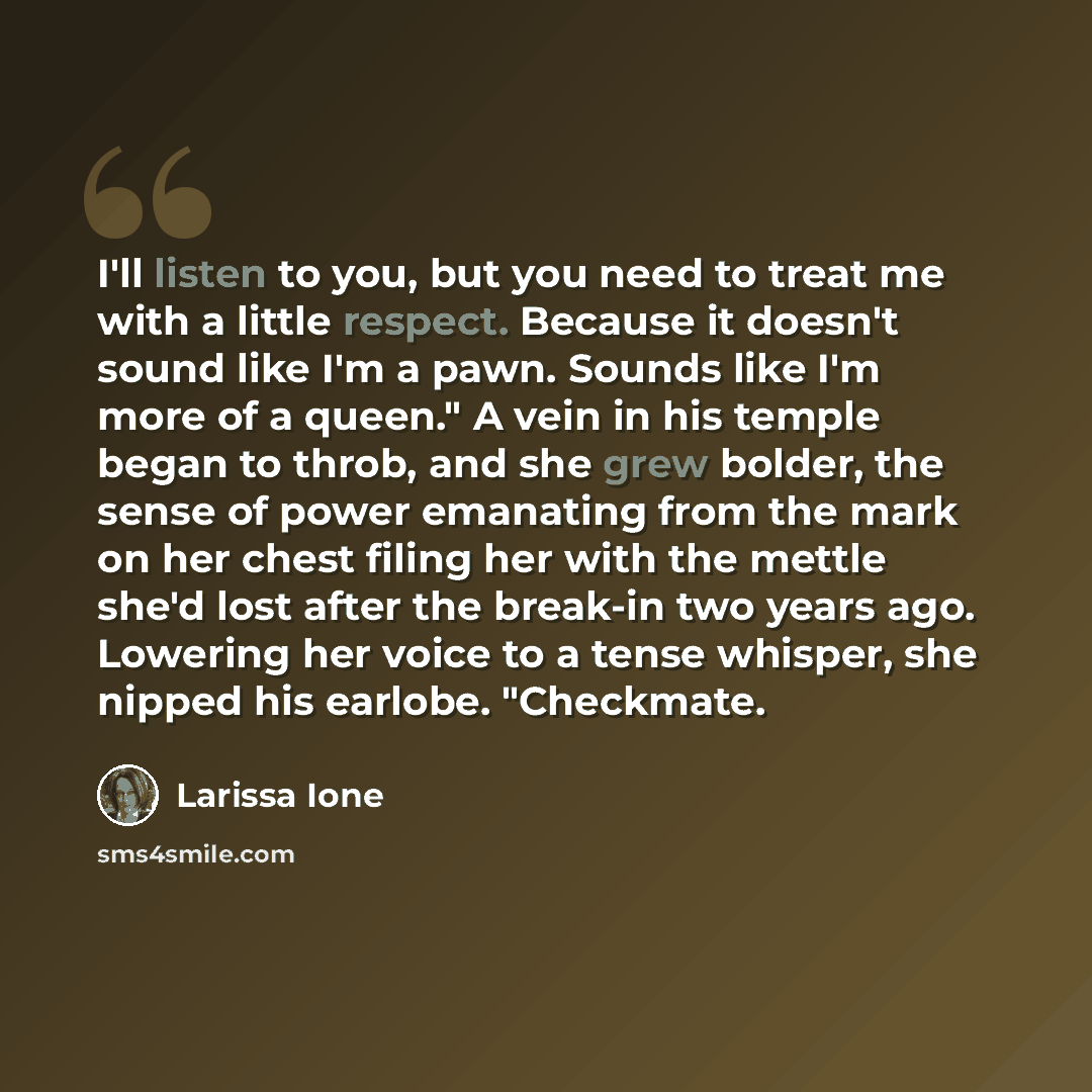 “I'll listen to you, but you need to treat me with a little respect. Because it doesn't sound like I'm a pawn. Sounds like I'm more of a queen." A vein in his temple began to throb, and she grew bolder, the sense of power emanating from the mark on her chest filing her with the mettle she'd lost…” quote by Larissa Ione