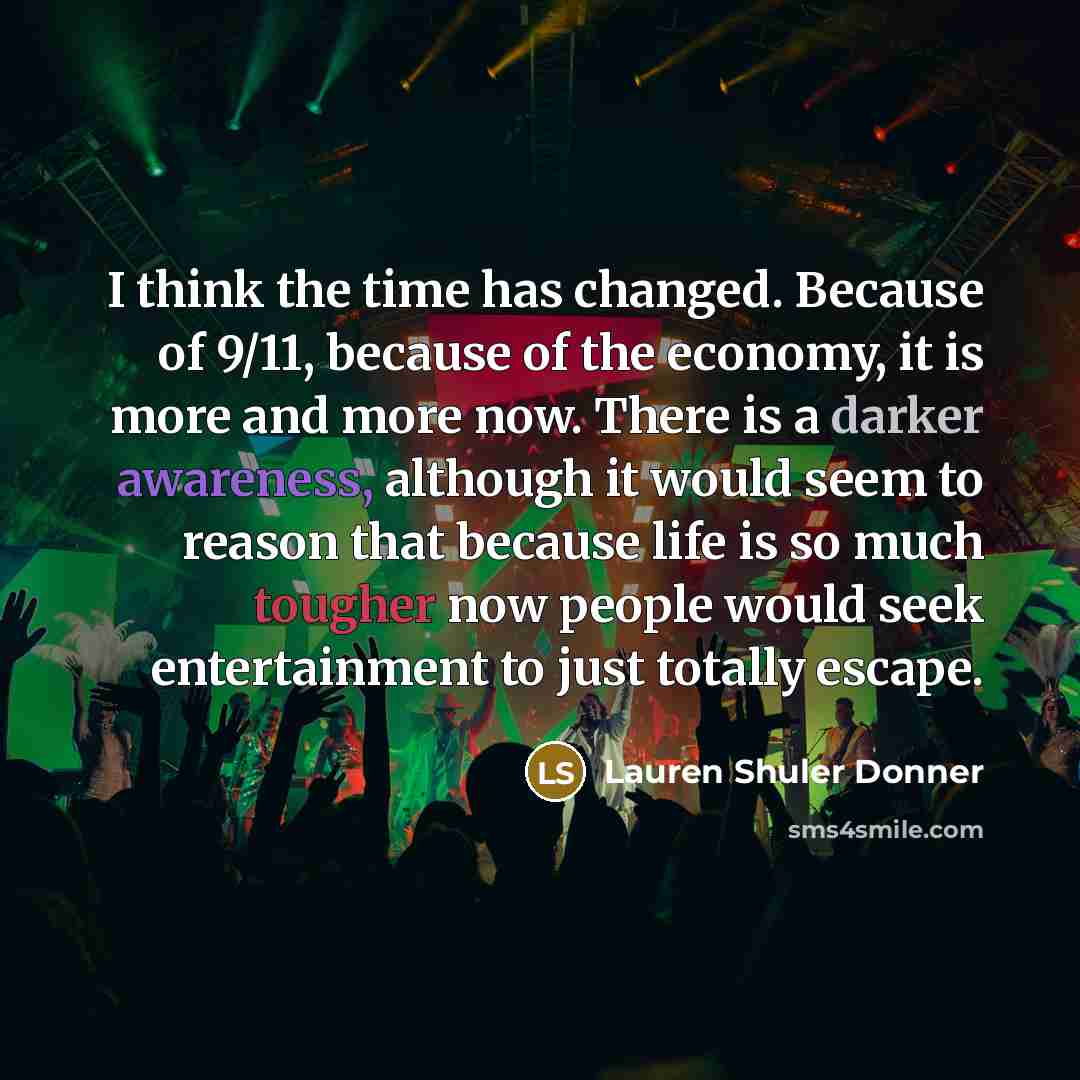 “I think the time has changed. Because of 9/11, because of the economy, it is more and more now. There is a darker awareness, although it would seem to reason that because life is so much tougher now people would seek entertainment to just totally escape.” quote by Lauren Shuler Donner