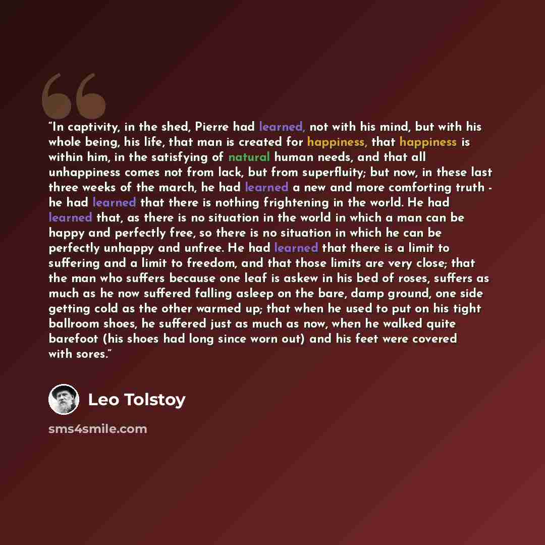 “In captivity, in the shed, Pierre had learned, not with his mind, but with his whole being, his life, that man is created for happiness, that happiness is within him, in the satisfying of natural human needs, and that all unhappiness comes not from lack, but from superfluity; but now, in these…” quote by Leo Tolstoy