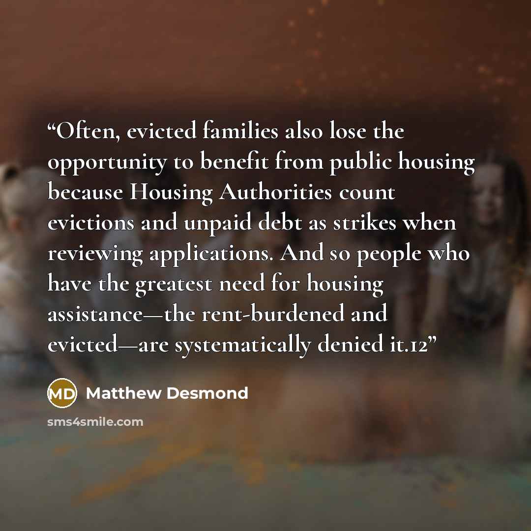 “Often, evicted families also lose the opportunity to benefit from public housing because Housing Authorities count evictions and unpaid debt as strikes when reviewing applications. And so people who have the greatest need for housing assistance—the rent-burdened and evicted—are systematically…” quote by Matthew Desmond