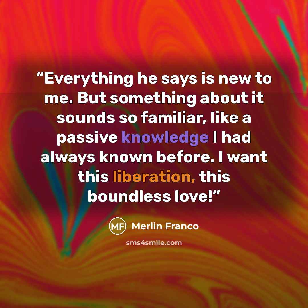 “Everything he says is new to me. But something about it sounds so familiar, like a passive knowledge I had always known before. I want this liberation, this boundless love!” quote by Merlin Franco