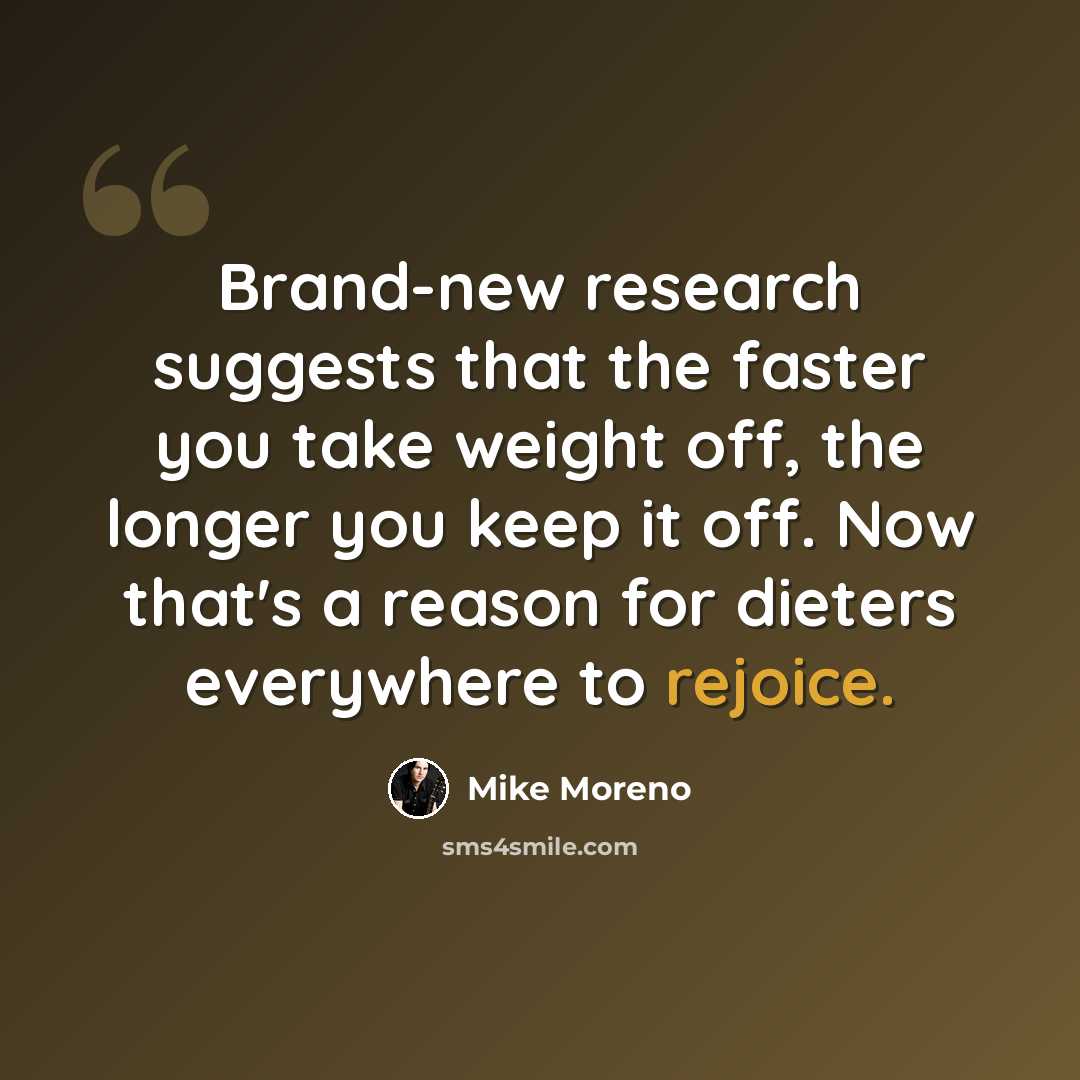 “Brand-new research suggests that the faster you take weight off, the longer you keep it off. Now that's a reason for dieters everywhere to rejoice.” quote by Mike Moreno