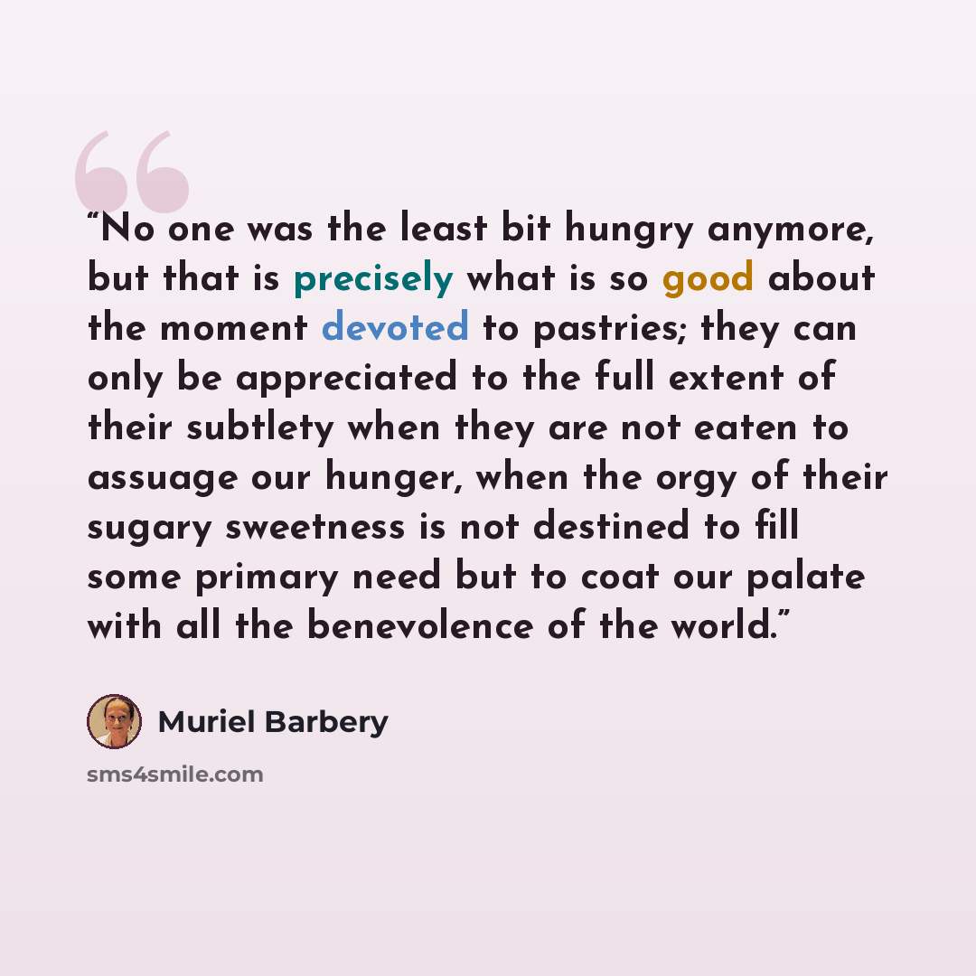 “No one was the least bit hungry anymore, but that is precisely what is so good about the moment devoted to pastries; they can only be appreciated to the full extent of their subtlety when they are not eaten to assuage our hunger, when the orgy of their sugary sweetness is not destined to fill some…” quote by Muriel Barbery