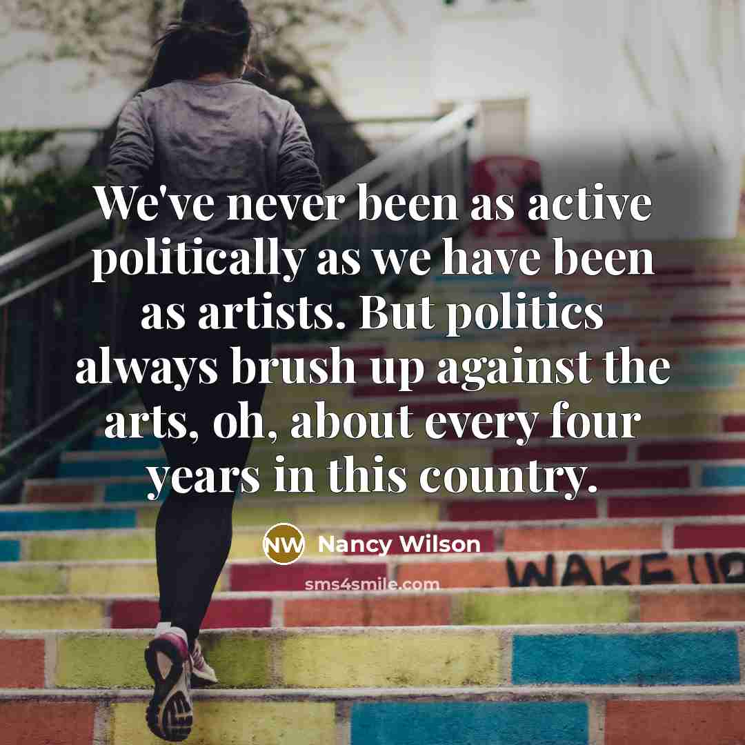 “We've never been as active politically as we have been as artists. But politics always brush up against the arts, oh, about every four years in this country.” quote by Nancy Wilson