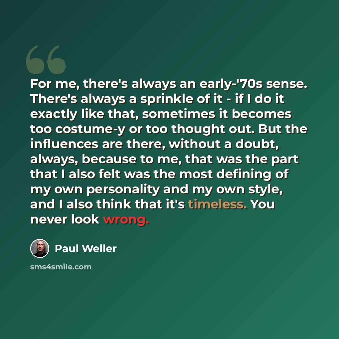 “For me, there's always an early-'70s sense. There's always a sprinkle of it - if I do it exactly like that, sometimes it becomes too costume-y or too thought out. But the influences are there, without a doubt, always, because to me, that was the part that I also felt was the most defining of my…” quote by Paul Weller