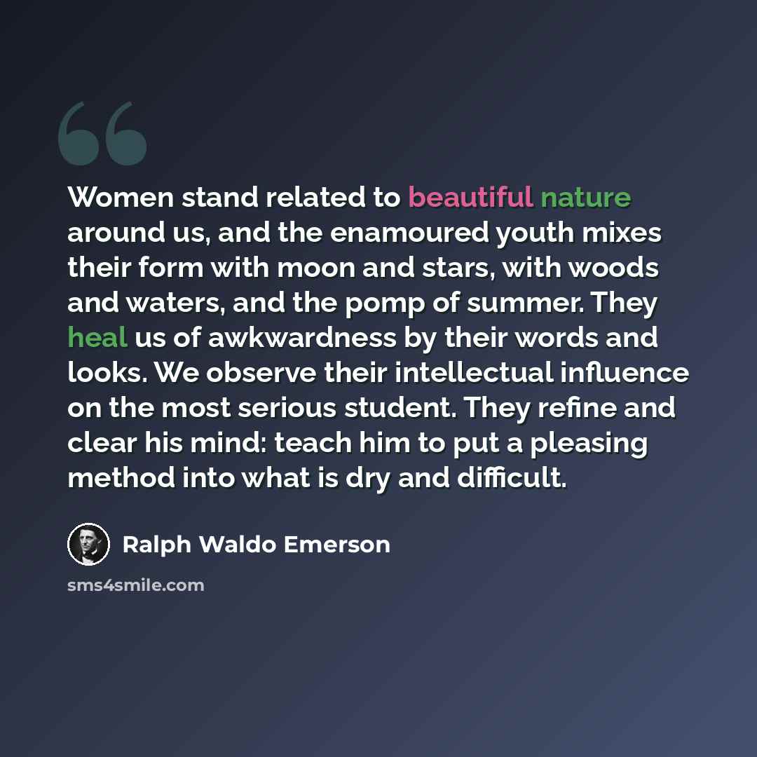 “Women stand related to beautiful nature around us, and the enamoured youth mixes their form with moon and stars, with woods and waters, and the pomp of summer. They heal us of awkwardness by their words and looks. We observe their intellectual influence on the most serious student. They refine and…” quote by Ralph Waldo Emerson