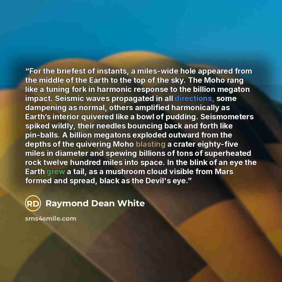 “For the briefest of instants, a miles-wide hole appeared from the middle of the Earth to the top of the sky. The Moho rang like a tuning fork in harmonic response to the billion megaton impact. Seismic waves propagated in all directions, some dampening as normal, others amplified harmonically as…” quote by Raymond Dean White