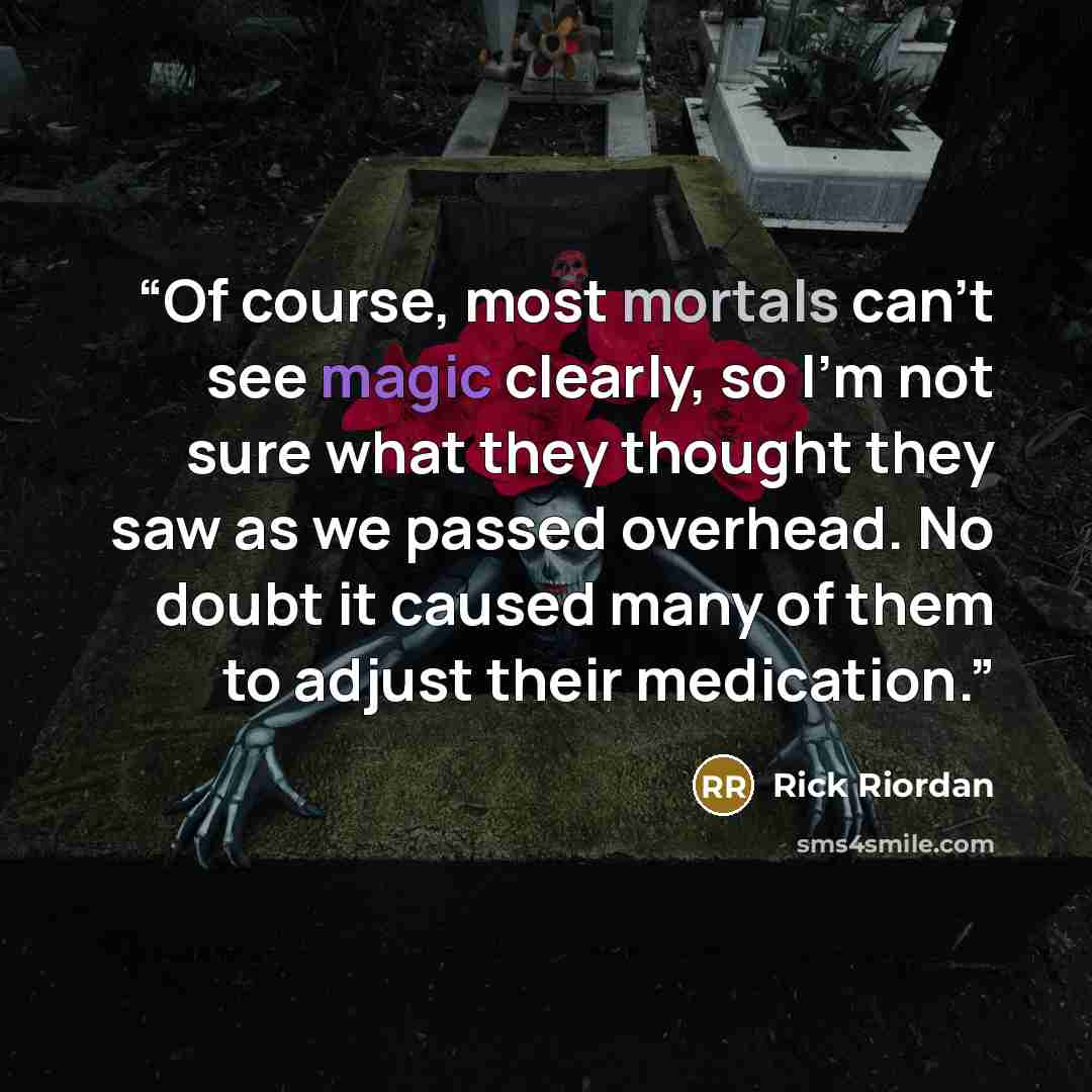 “Of course, most mortals can't see magic clearly, so I'm not sure what they thought they saw as we passed overhead. No doubt it caused many of them to adjust their medication.” quote by Rick Riordan