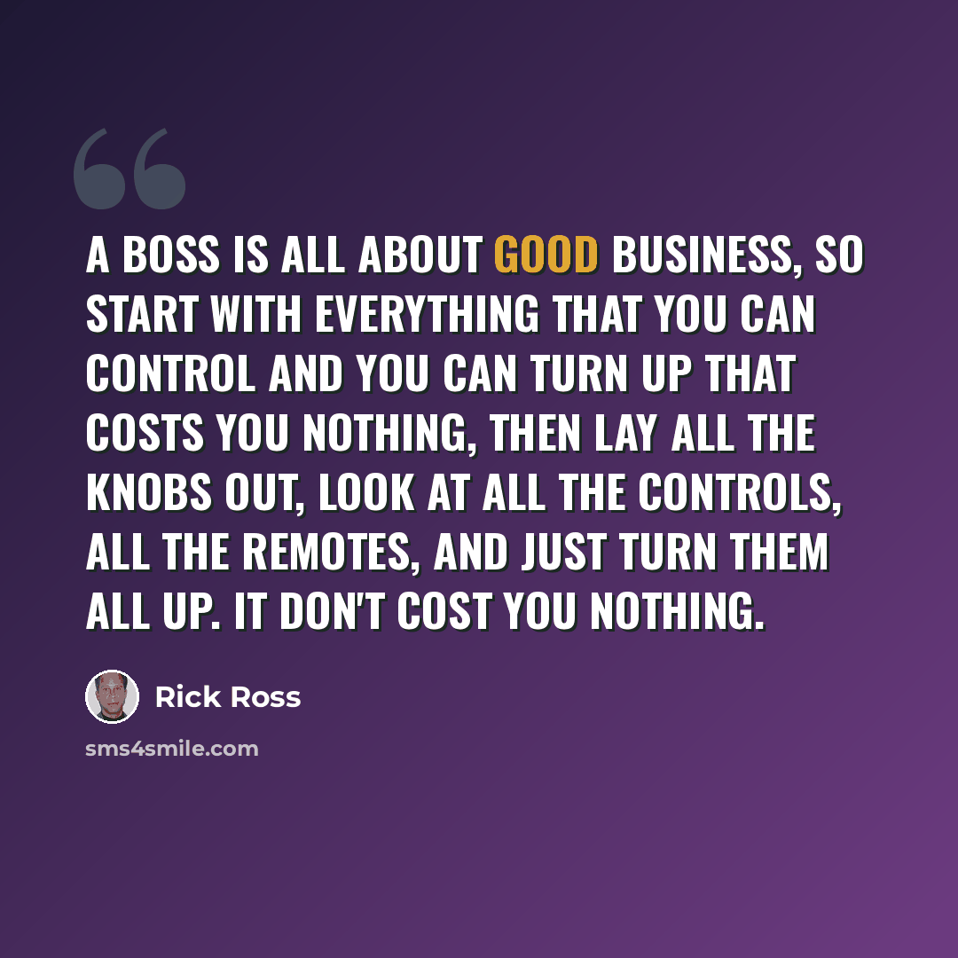 “A boss is all about good business, so start with everything that you can control and you can turn up that costs you nothing, then lay all the knobs out, look at all the controls, all the remotes, and just turn them all up. It don't cost you nothing.” quote by Rick Ross