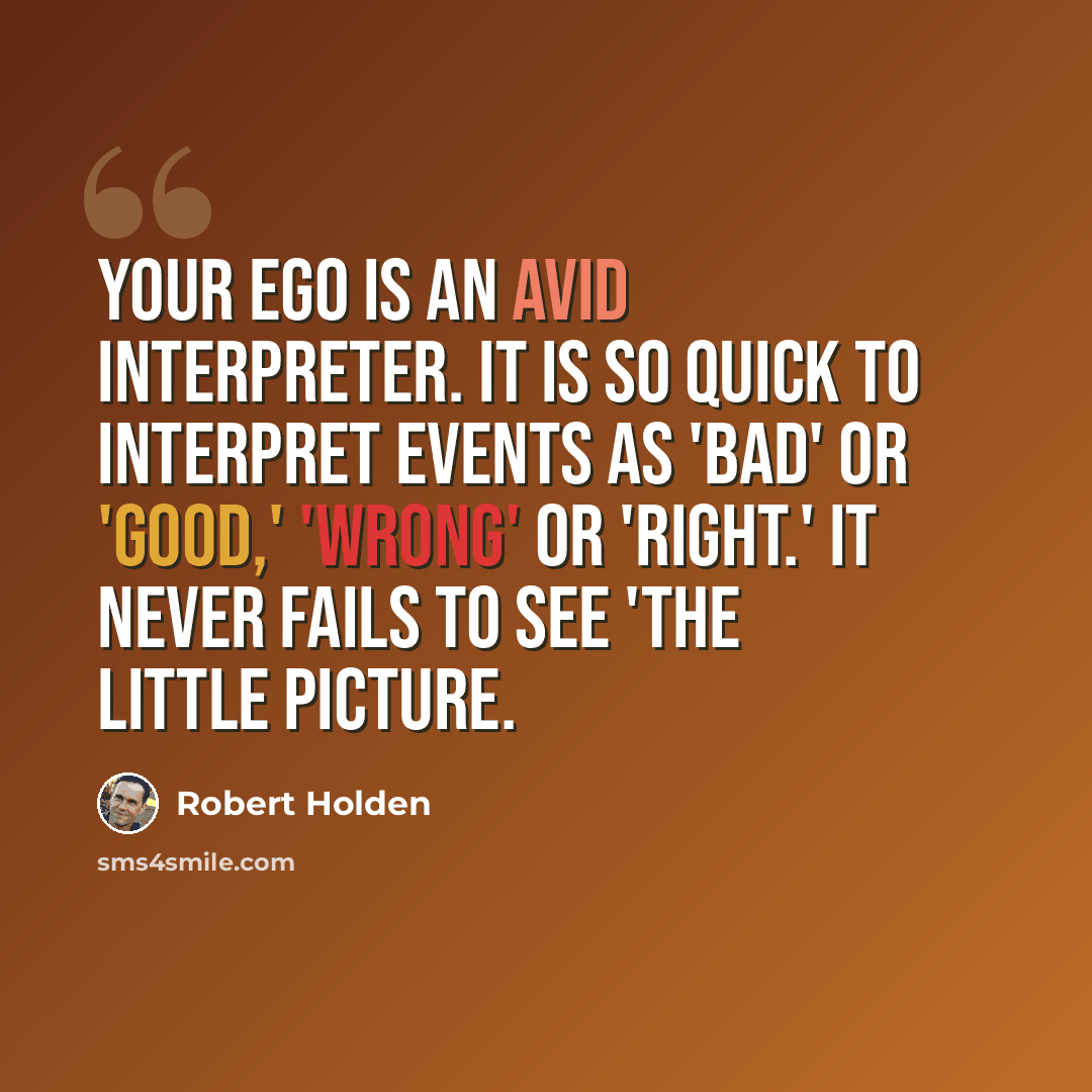 “Your ego is an avid interpreter. It is so quick to interpret events as 'bad' or 'good,' 'wrong' or 'right.' It never fails to see 'the little picture.” quote by Robert Holden