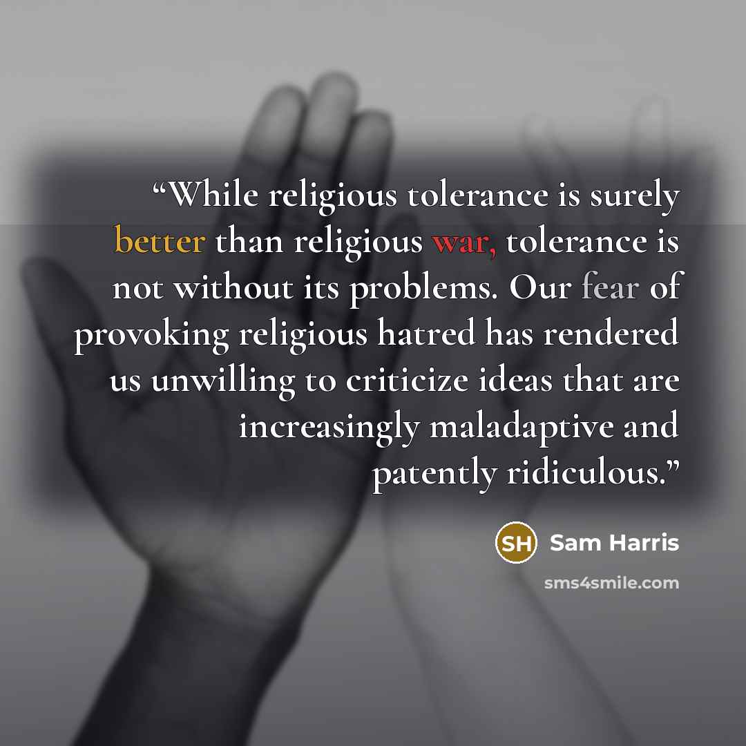 “While religious tolerance is surely better than religious war, tolerance is not without its problems. Our fear of provoking religious hatred has rendered us unwilling to criticize ideas that are increasingly maladaptive and patently ridiculous.” quote by Sam Harris