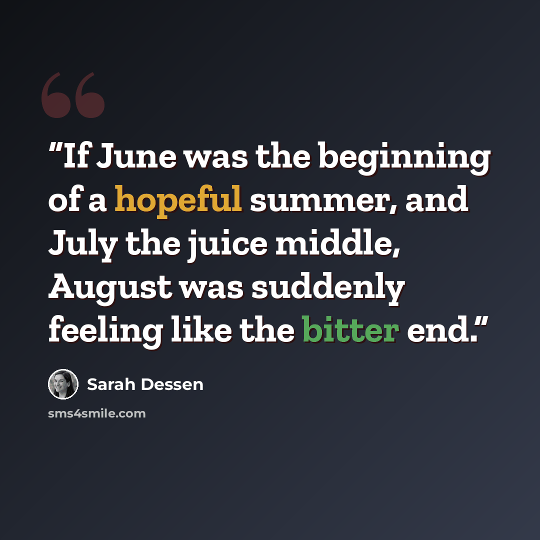 “If June was the beginning of a hopeful summer, and July the juice middle, August was suddenly feeling like the bitter end.” quote by Sarah Dessen