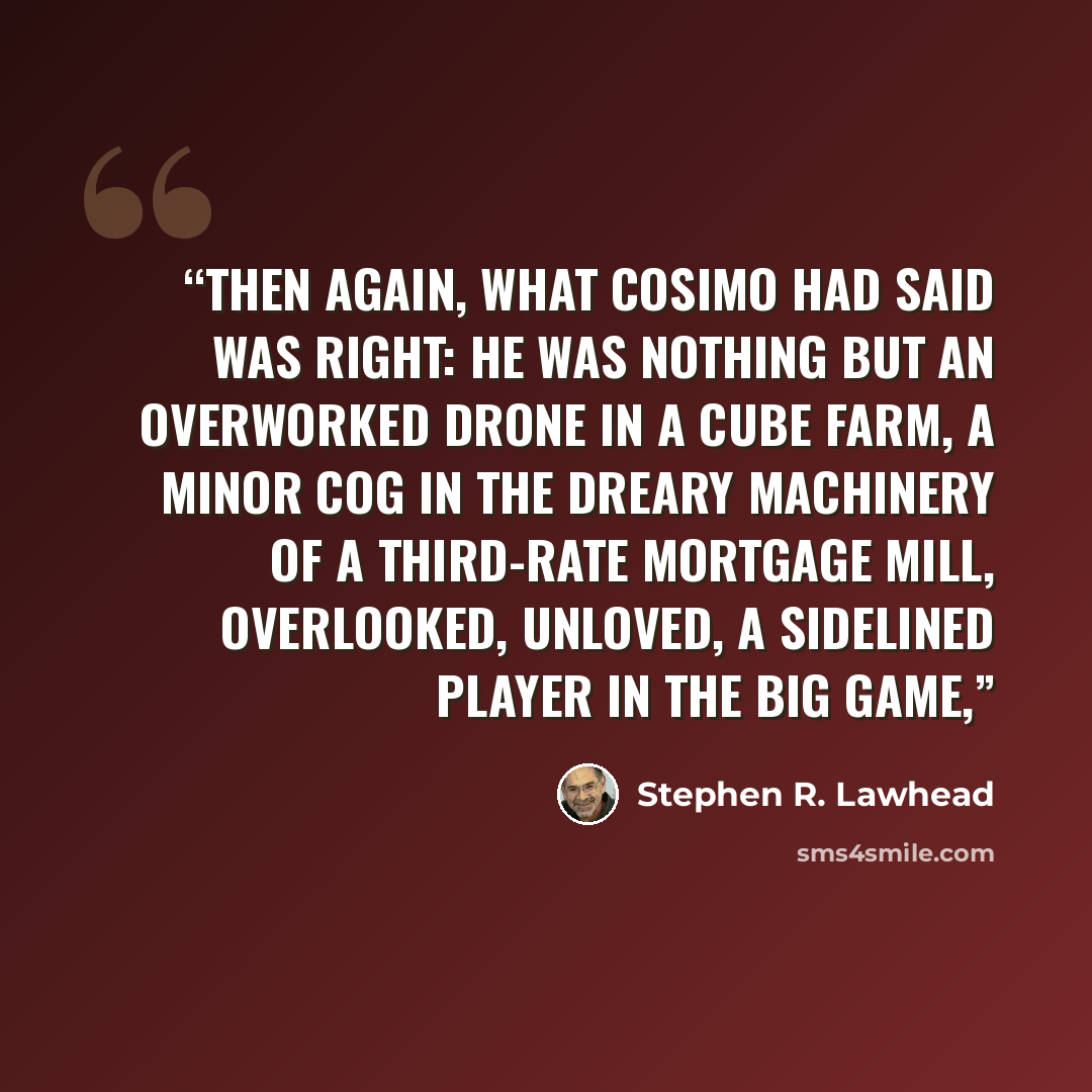 “Then again, what Cosimo had said was right: he was nothing but an overworked drone in a cube farm, a minor cog in the dreary machinery of a third-rate mortgage mill, overlooked, unloved, a sidelined player in the big game,” quote by Stephen R. Lawhead