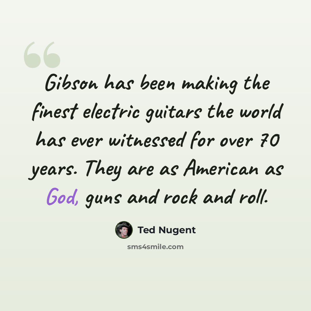 “Gibson has been making the finest electric guitars the world has ever witnessed for over 70 years. They are as American as God, guns and rock and roll.” quote by Ted Nugent