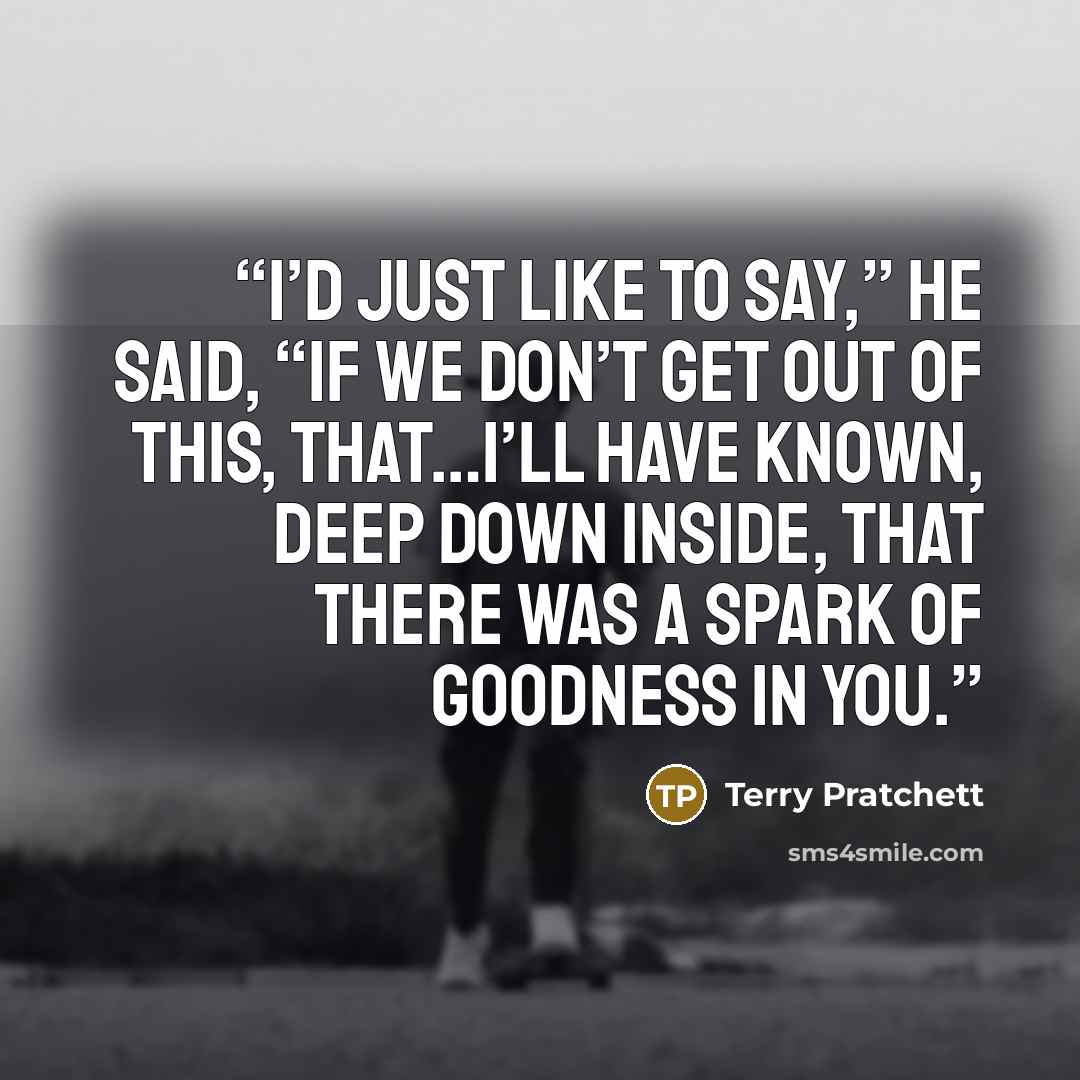 “I’d just like to say,” he said, “if we don’t get out of this, that…I’ll have known, deep down inside, that there was a spark of goodness in you.” quote by Terry Pratchett