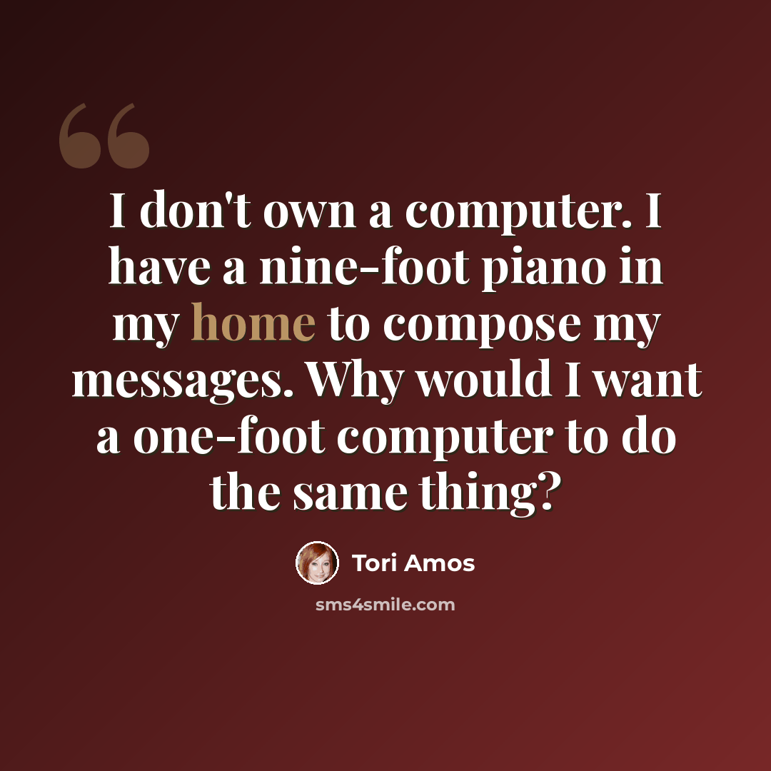 “I don't own a computer. I have a nine-foot piano in my home to compose my messages. Why would I want a one-foot computer to do the same thing?” quote by Tori Amos