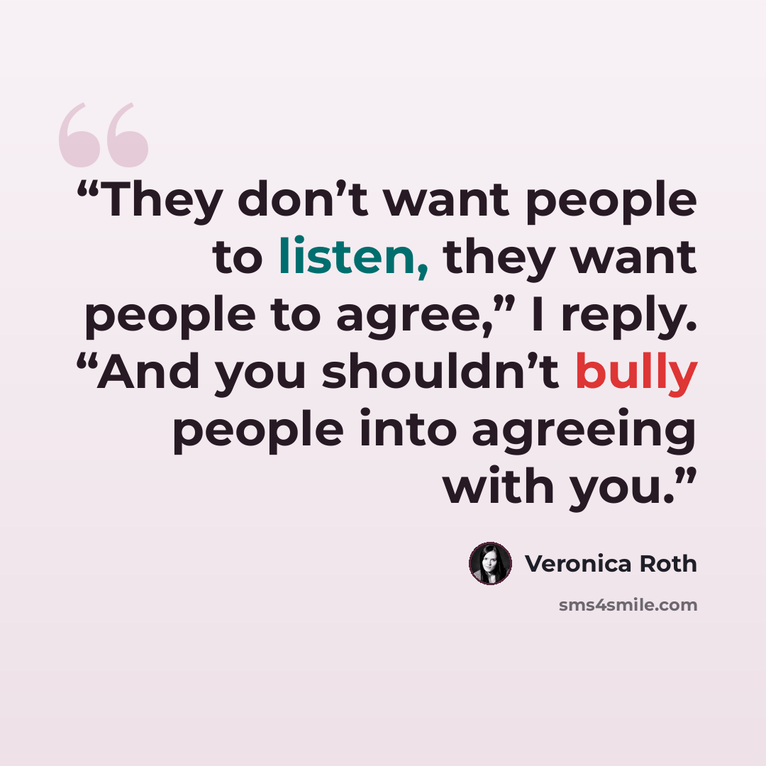 “They don’t want people to listen, they want people to agree,” I reply. “And you shouldn’t bully people into agreeing with you.” quote by Veronica Roth