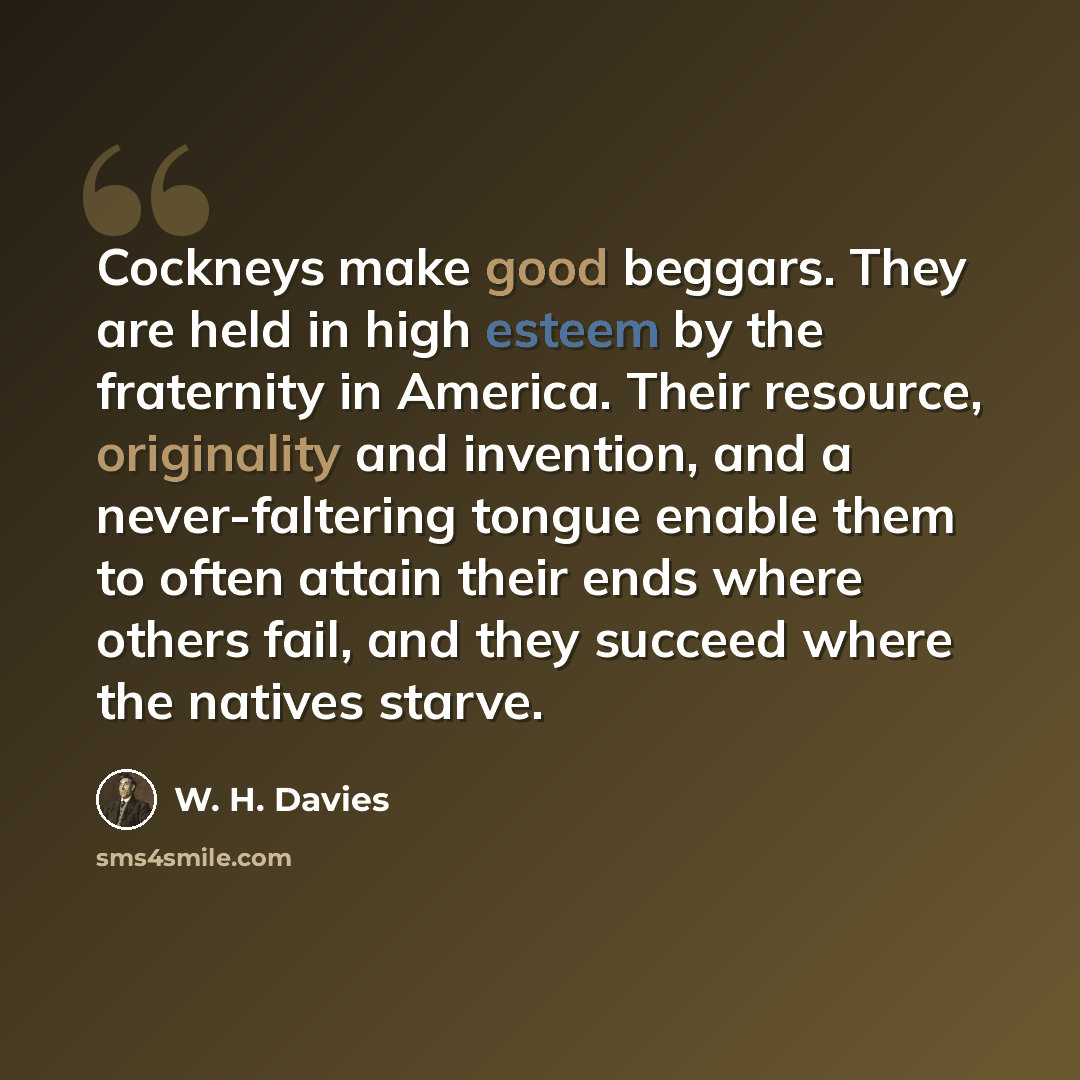 “Cockneys make good beggars. They are held in high esteem by the fraternity in America. Their resource, originality and invention, and a never-faltering tongue enable them to often attain their ends where others fail, and they succeed where the natives starve.” quote by W. H. Davies
